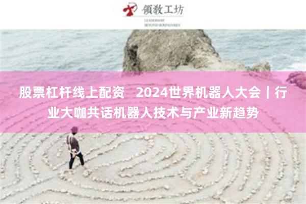 股票杠杆线上配资   2024世界机器人大会｜行业大咖共话机器人技术与产业新趋势