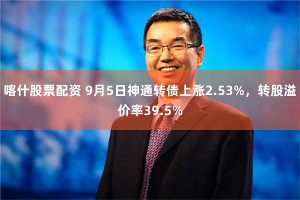 喀什股票配资 9月5日神通转债上涨2.53%，转股溢价率39.5%