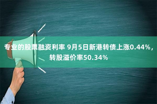 专业的股票融资利率 9月5日新港转债上涨0.44%，转股溢价率50.34%