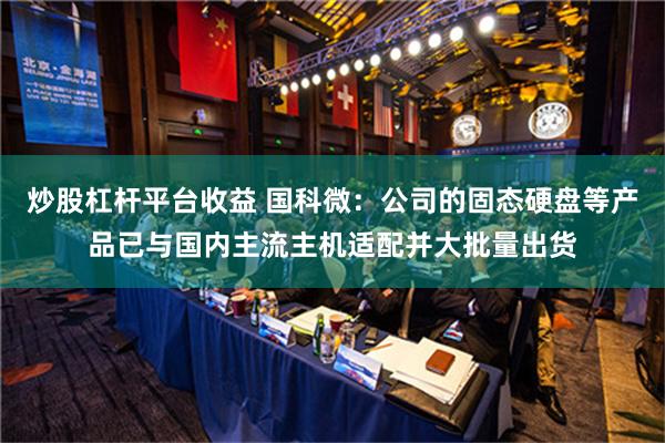 炒股杠杆平台收益 国科微：公司的固态硬盘等产品已与国内主流主机适配并大批量出货