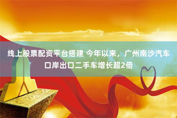 线上股票配资平台搭建 今年以来，广州南沙汽车口岸出口二手车增长超2倍