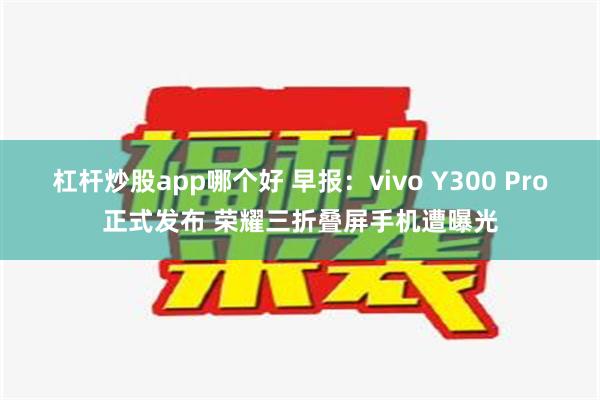 杠杆炒股app哪个好 早报：vivo Y300 Pro正式发布 荣耀三折叠屏手机遭曝光