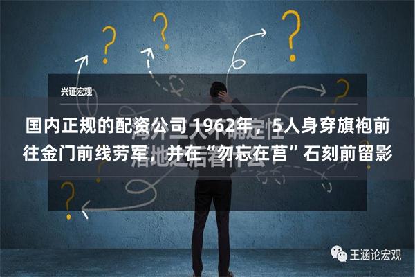 国内正规的配资公司 1962年，5人身穿旗袍前往金门前线劳军，并在“勿忘在莒”石刻前留影