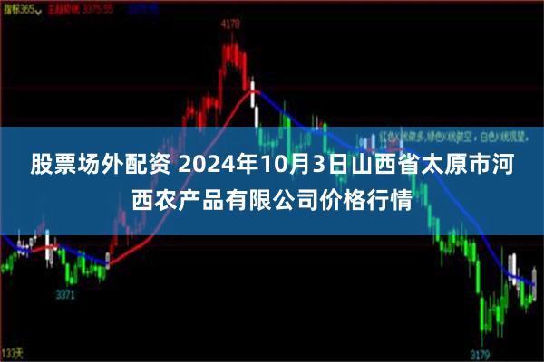 股票场外配资 2024年10月3日山西省太原市河西农产品有限公司价格行情