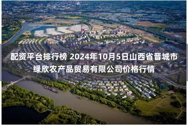 配资平台排行榜 2024年10月5日山西省晋城市绿欣农产品贸易有限公司价格行情