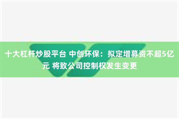 十大杠杆炒股平台 中创环保：拟定增募资不超5亿元 将致公司控制权发生变更