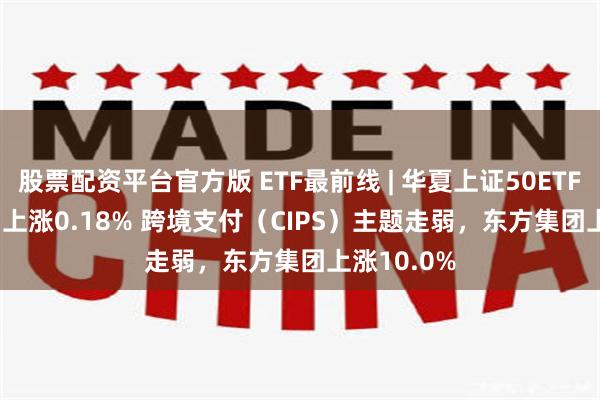 股票配资平台官方版 ETF最前线 | 华夏上证50ETF(510050)上涨0.18% 跨境支付（CIPS）主题走弱，东方集团上涨10.0%