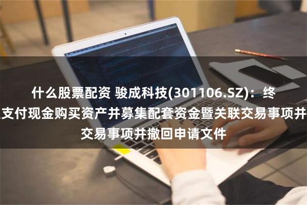 什么股票配资 骏成科技(301106.SZ)：终止发行股份及支付现金购买资产并募集配套资金暨关联交易事项并撤回申请文件