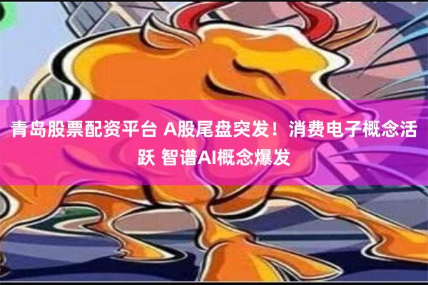 青岛股票配资平台 A股尾盘突发！消费电子概念活跃 智谱AI概念爆发