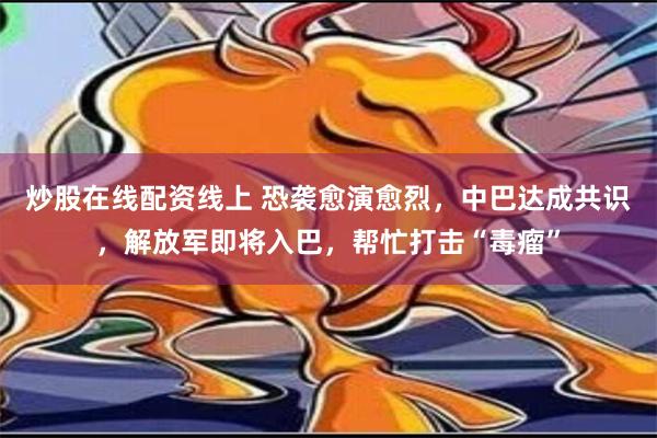 炒股在线配资线上 恐袭愈演愈烈，中巴达成共识，解放军即将入巴，帮忙打击“毒瘤”