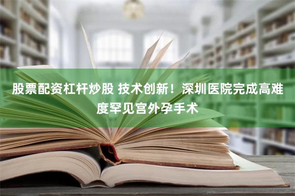 股票配资杠杆炒股 技术创新！深圳医院完成高难度罕见宫外孕手术