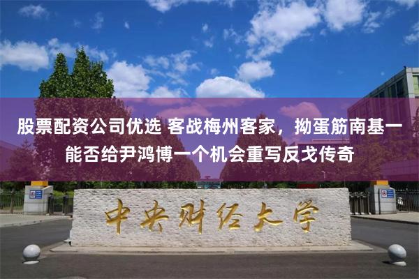 股票配资公司优选 客战梅州客家，拗蛋筋南基一能否给尹鸿博一个机会重写反戈传奇